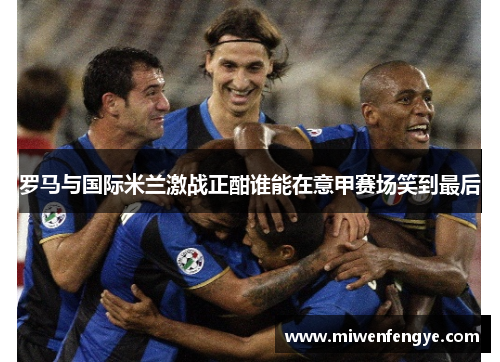 罗马与国际米兰激战正酣谁能在意甲赛场笑到最后